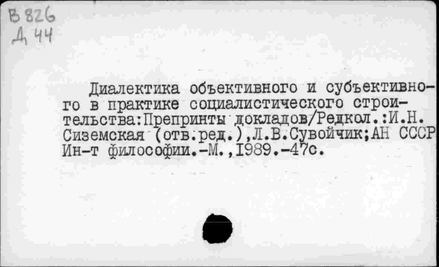 ﻿мгС Дчч
Диалектика объективного и субъективного в практике социалистического строительства: Препринты докладов/Редкол.:И.Н. Сиземская (отв.ред.),Л.В.Сувойчик;АН СССР Ин-т философии.-М. ,1989.-470.